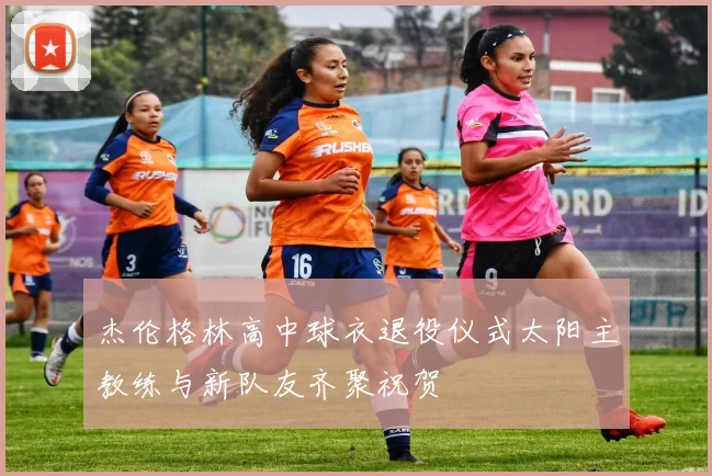 杰伦格林高中球衣退役仪式太阳主教练与新队友齐聚祝贺