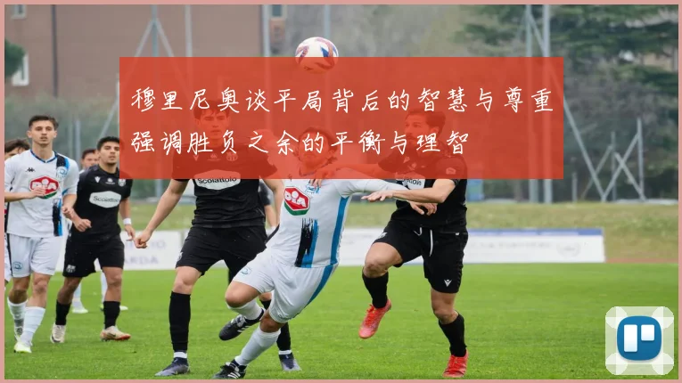 穆里尼奥谈平局背后的智慧与尊重强调胜负之余的平衡与理智