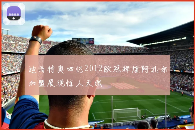 迪马特奥回忆2012欧冠辉煌阿扎尔加盟展现惊人天赋