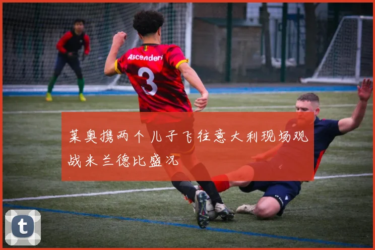 莱奥携两个儿子飞往意大利现场观战米兰德比盛况