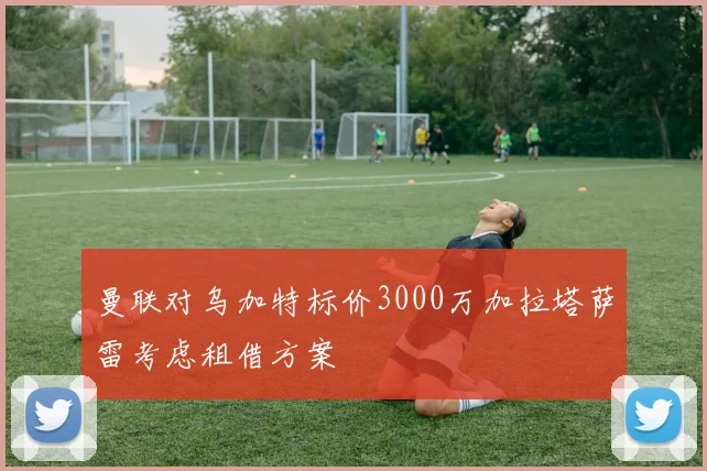 曼联对乌加特标价3000万加拉塔萨雷考虑租借方案