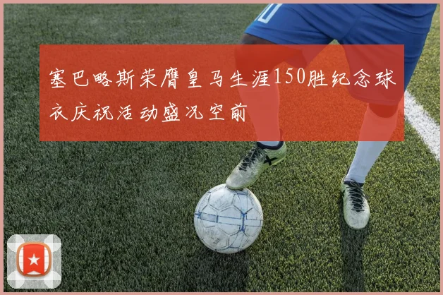 塞巴略斯荣膺皇马生涯150胜纪念球衣庆祝活动盛况空前