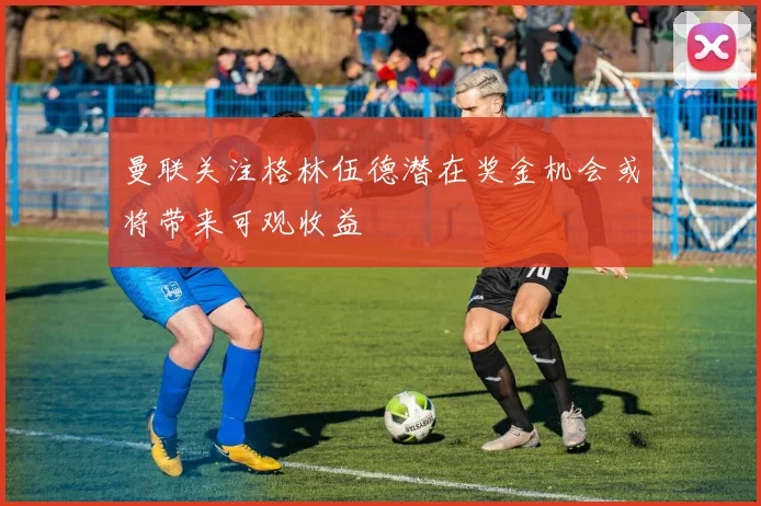 曼联关注格林伍德潜在奖金机会或将带来可观收益
