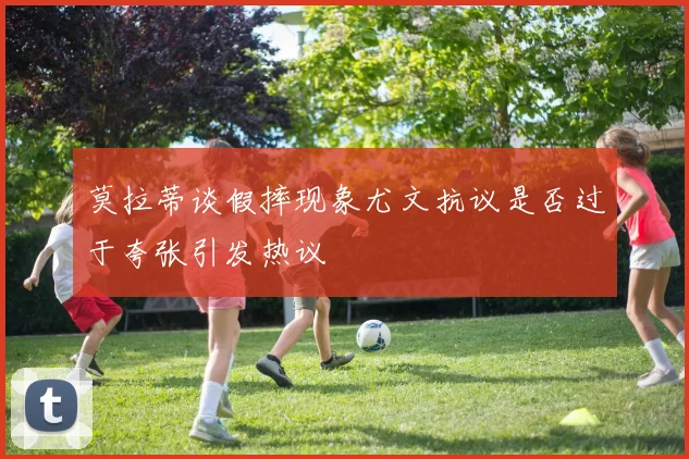 莫拉蒂谈假摔现象尤文抗议是否过于夸张引发热议