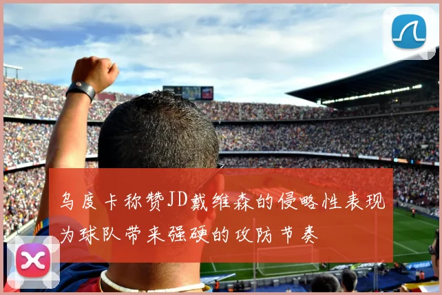 乌度卡称赞JD戴维森的侵略性表现为球队带来强硬的攻防节奏