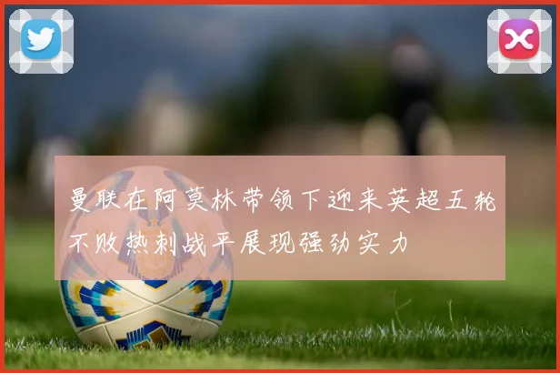 曼联在阿莫林带领下迎来英超五轮不败热刺战平展现强劲实力