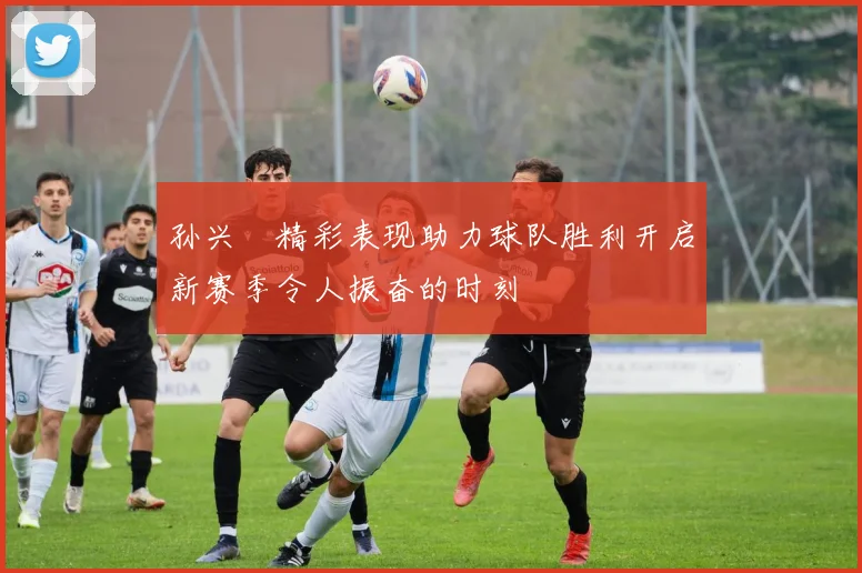 孙兴慜精彩表现助力球队胜利开启新赛季令人振奋的时刻