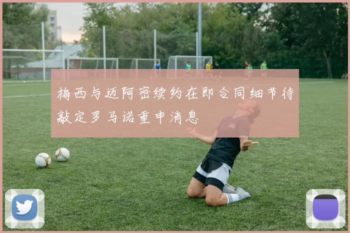 梅西与迈阿密续约在即合同细节待敲定罗马诺重申消息
