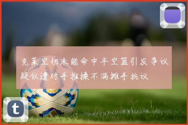 克莱空切未能命中半空篮引发争议疑似遭对手推搡不满摊手抗议