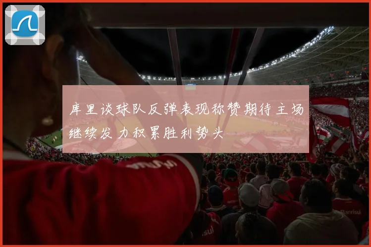 库里谈球队反弹表现称赞期待主场继续发力积累胜利势头