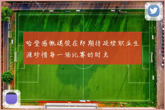 哈登感慨退役在即期待延续职业生涯珍惜每一场比赛的时光