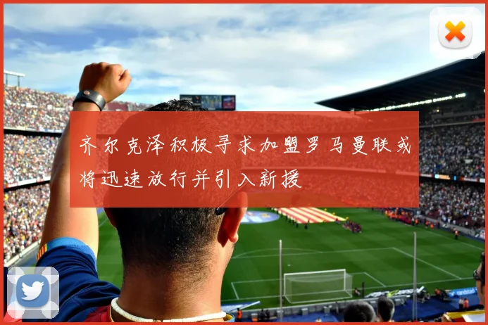齐尔克泽积极寻求加盟罗马曼联或将迅速放行并引入新援