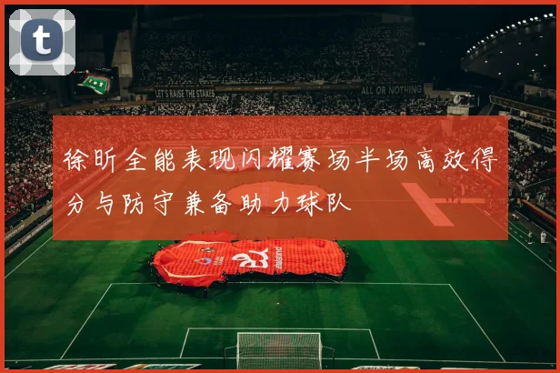徐昕全能表现闪耀赛场半场高效得分与防守兼备助力球队