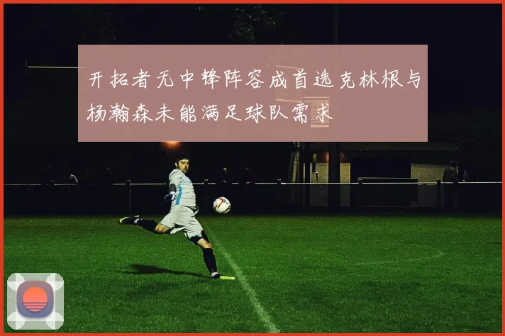 开拓者无中锋阵容成首选克林根与杨瀚森未能满足球队需求