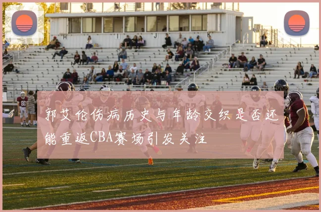 郭艾伦伤病历史与年龄交织是否还能重返CBA赛场引发关注