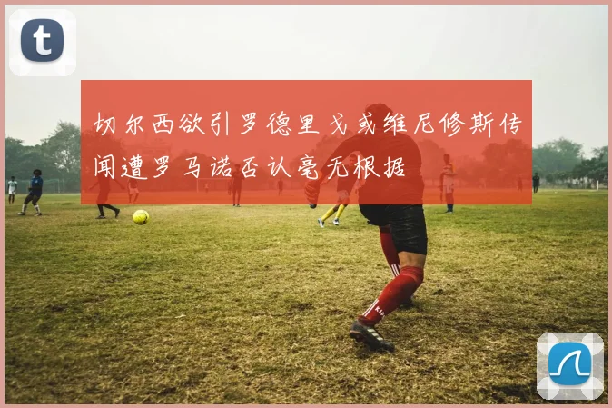 切尔西欲引罗德里戈或维尼修斯传闻遭罗马诺否认毫无根据