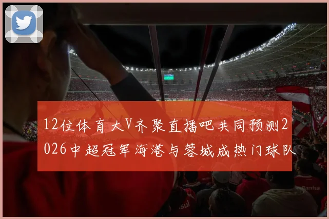 12位体育大V齐聚直播吧共同预测2026中超冠军海港与蓉城成热门球队