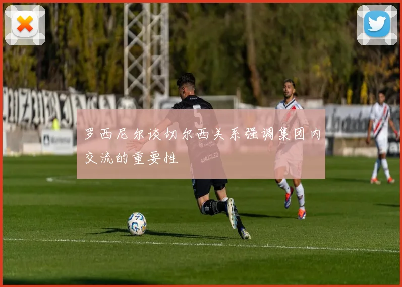 罗西尼尔谈切尔西关系强调集团内交流的重要性
