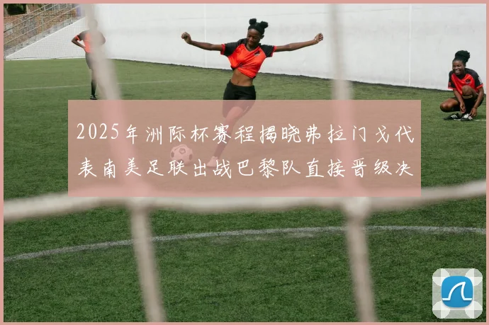 2025年洲际杯赛程揭晓弗拉门戈代表南美足联出战巴黎队直接晋级决赛