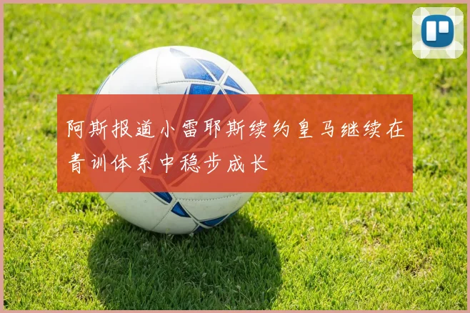 阿斯报道小雷耶斯续约皇马继续在青训体系中稳步成长