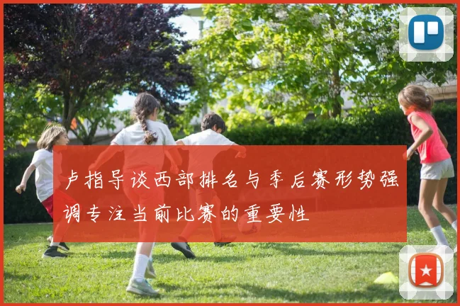 卢指导谈西部排名与季后赛形势强调专注当前比赛的重要性