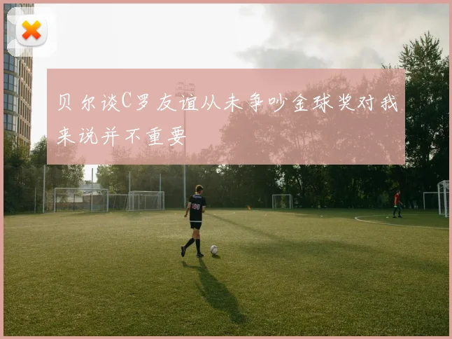 贝尔谈C罗友谊从未争吵金球奖对我来说并不重要