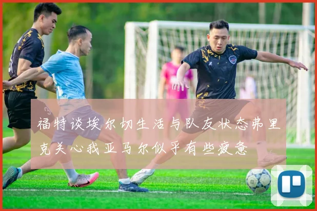 福特谈埃尔切生活与队友状态弗里克关心我亚马尔似乎有些疲惫